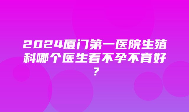 2024厦门第一医院生殖科哪个医生看不孕不育好？