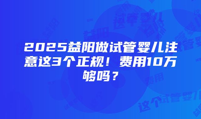 2025益阳做试管婴儿注意这3个正规！费用10万够吗？