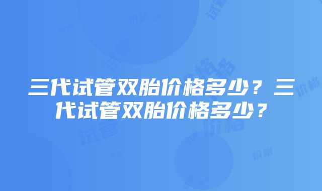 三代试管双胎价格多少？三代试管双胎价格多少？