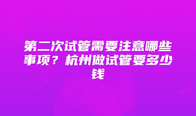 第二次试管需要注意哪些事项？杭州做试管要多少钱