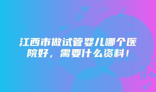 江西市做试管婴儿哪个医院好，需要什么资料！