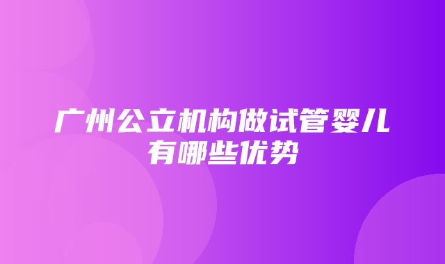 广州公立机构做试管婴儿有哪些优势