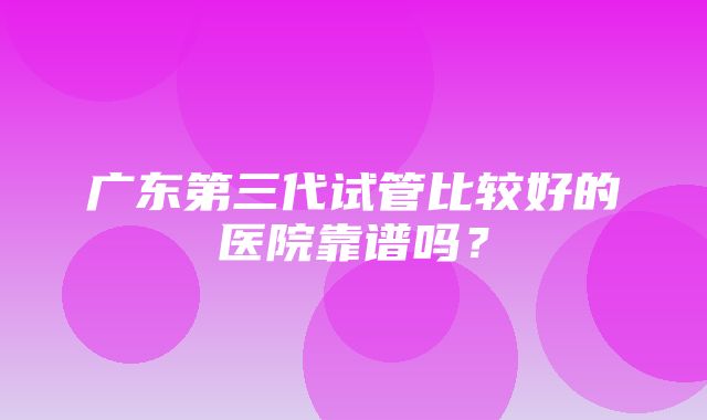 广东第三代试管比较好的医院靠谱吗？