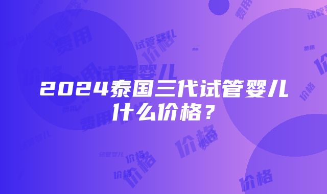 2024泰国三代试管婴儿什么价格？