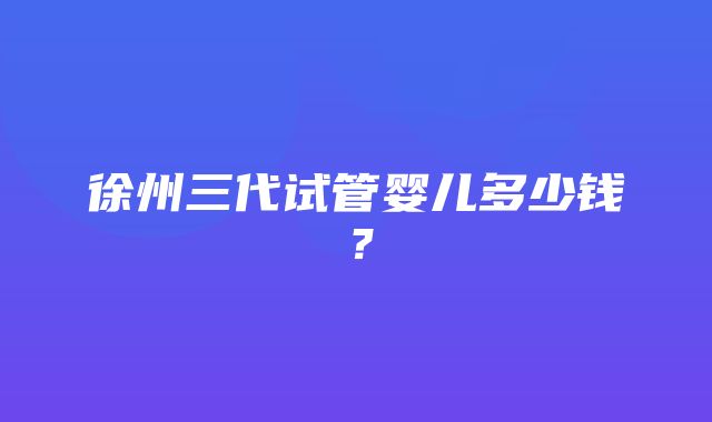 徐州三代试管婴儿多少钱？