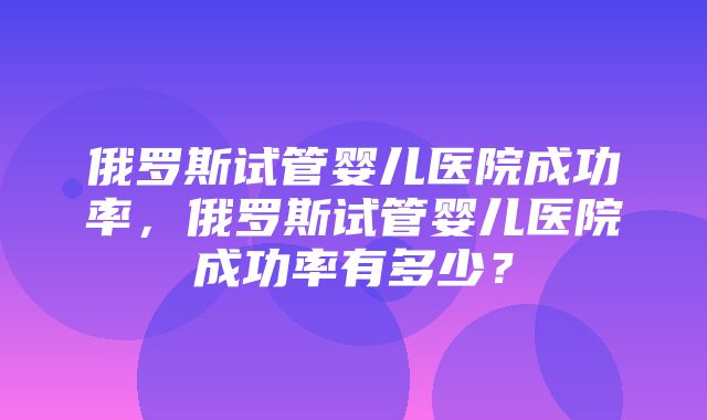 俄罗斯试管婴儿医院成功率，俄罗斯试管婴儿医院成功率有多少？