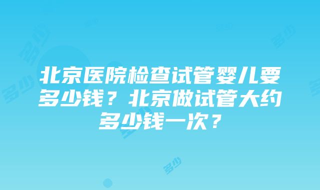 北京医院检查试管婴儿要多少钱？北京做试管大约多少钱一次？