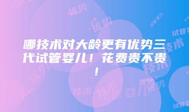 哪技术对大龄更有优势三代试管婴儿！花费贵不贵！