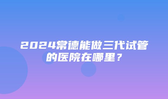 2024常德能做三代试管的医院在哪里？