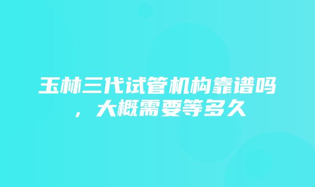 玉林三代试管机构靠谱吗，大概需要等多久