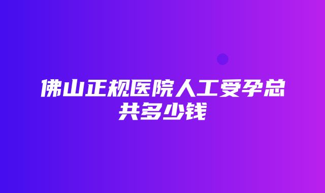 佛山正规医院人工受孕总共多少钱