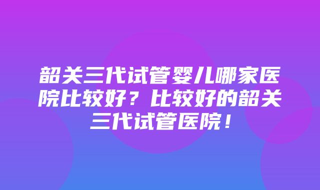 韶关三代试管婴儿哪家医院比较好？比较好的韶关三代试管医院！