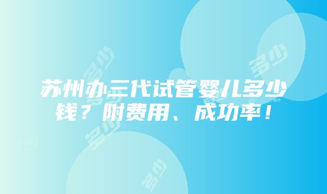 苏州办三代试管婴儿多少钱？附费用、成功率！