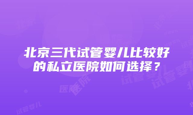 北京三代试管婴儿比较好的私立医院如何选择？