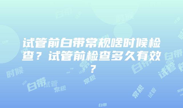 试管前白带常规啥时候检查？试管前检查多久有效？