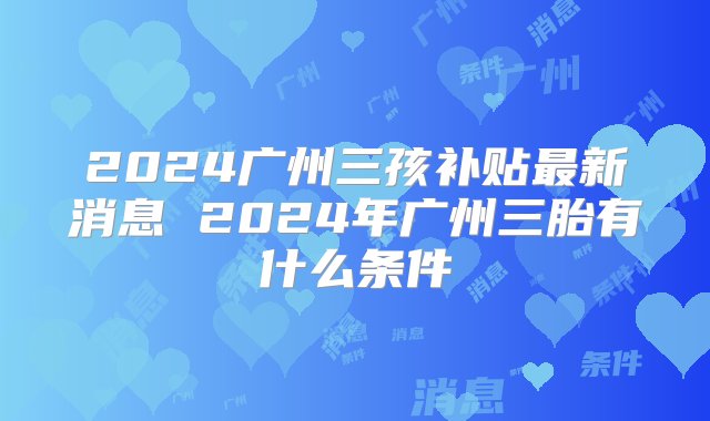 2024广州三孩补贴最新消息 2024年广州三胎有什么条件