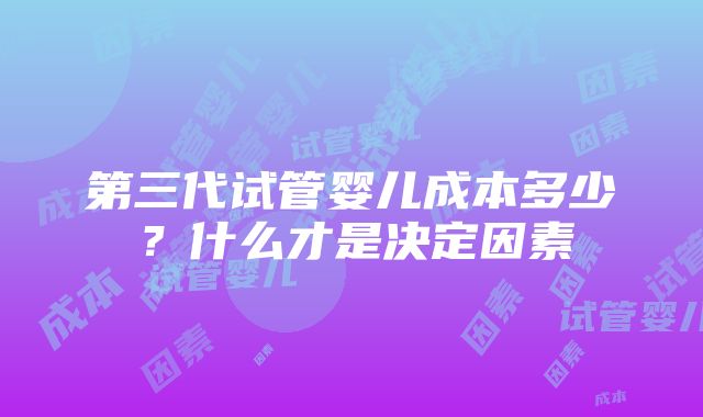 第三代试管婴儿成本多少？什么才是决定因素