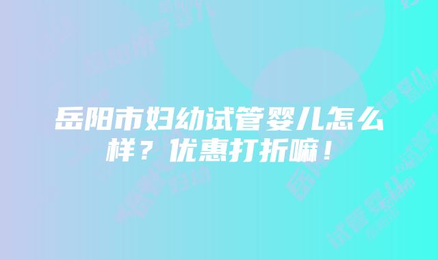 岳阳市妇幼试管婴儿怎么样？优惠打折嘛！