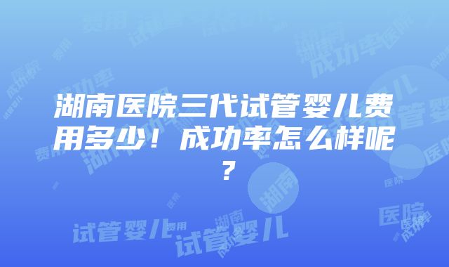 湖南医院三代试管婴儿费用多少！成功率怎么样呢？