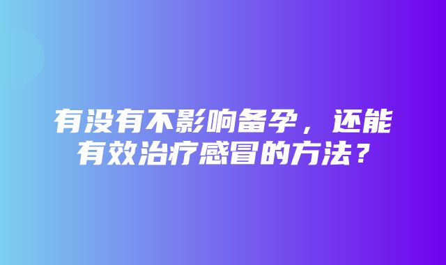 有没有不影响备孕，还能有效治疗感冒的方法？