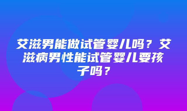 艾滋男能做试管婴儿吗？艾滋病男性能试管婴儿要孩子吗？