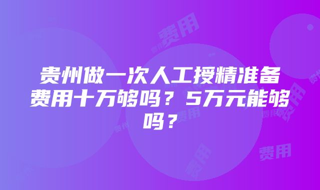 贵州做一次人工授精准备费用十万够吗？5万元能够吗？