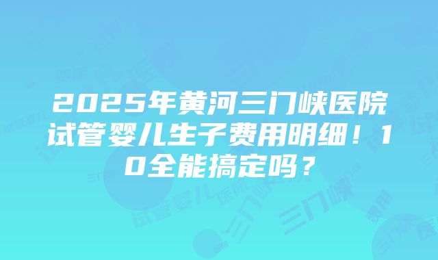 2025年黄河三门峡医院试管婴儿生子费用明细！10全能搞定吗？