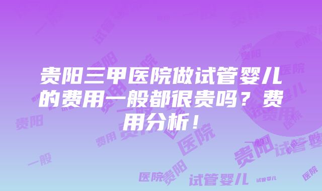 贵阳三甲医院做试管婴儿的费用一般都很贵吗？费用分析！