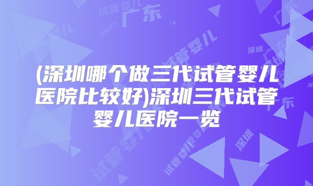 (深圳哪个做三代试管婴儿医院比较好)深圳三代试管婴儿医院一览