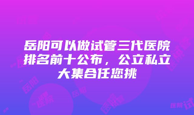 岳阳可以做试管三代医院排名前十公布，公立私立大集合任您挑