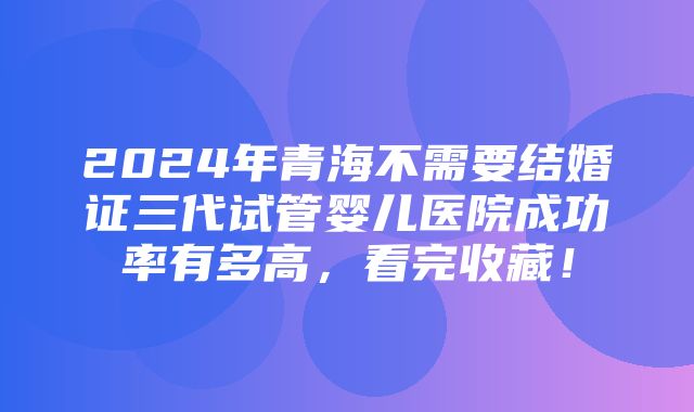 2024年青海不需要结婚证三代试管婴儿医院成功率有多高，看完收藏！