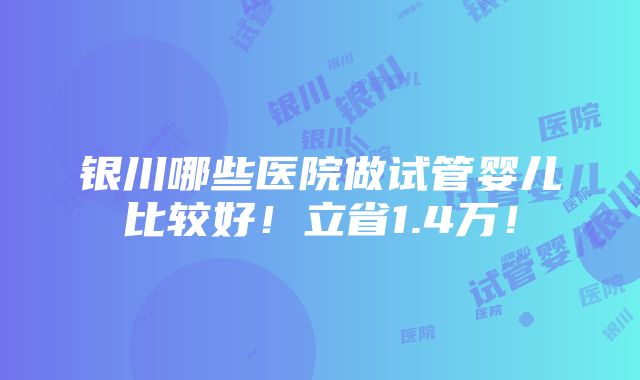 银川哪些医院做试管婴儿比较好！立省1.4万！