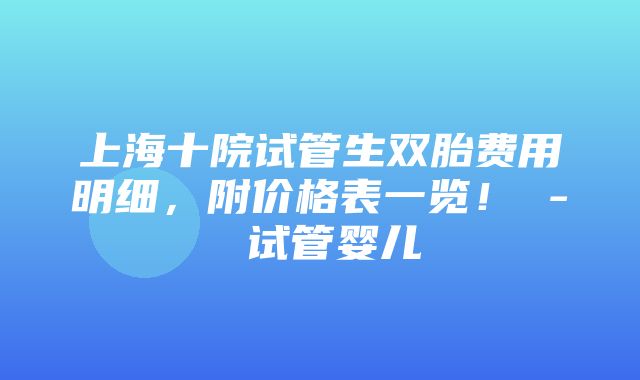 上海十院试管生双胎费用明细，附价格表一览！ - 试管婴儿