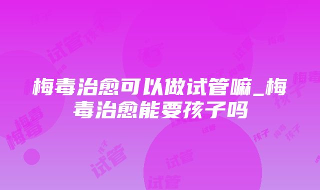 梅毒治愈可以做试管嘛_梅毒治愈能要孩子吗