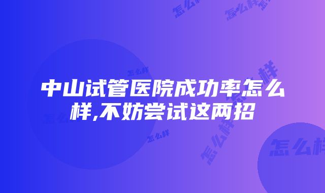 中山试管医院成功率怎么样,不妨尝试这两招