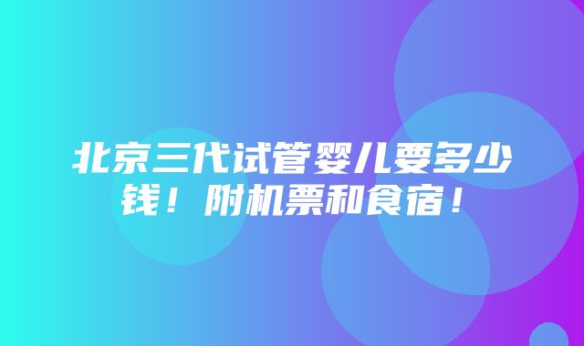 北京三代试管婴儿要多少钱！附机票和食宿！