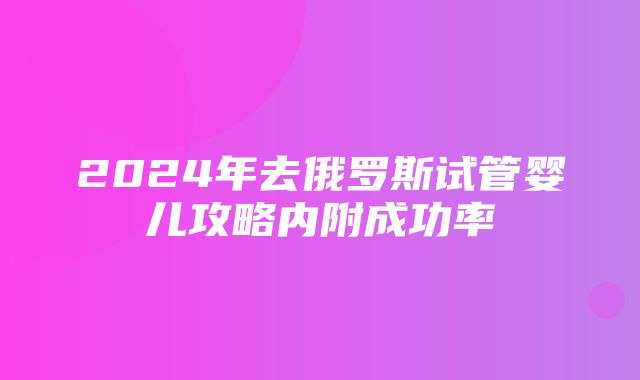 2024年去俄罗斯试管婴儿攻略内附成功率