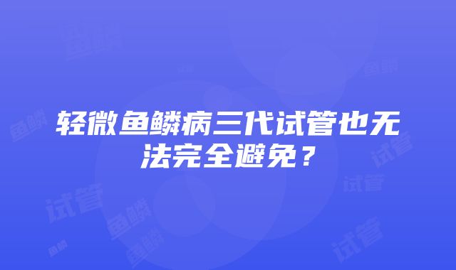 轻微鱼鳞病三代试管也无法完全避免？