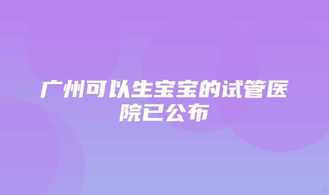 广州可以生宝宝的试管医院已公布