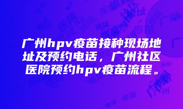 广州hpv疫苗接种现场地址及预约电话，广州社区医院预约hpv疫苗流程。