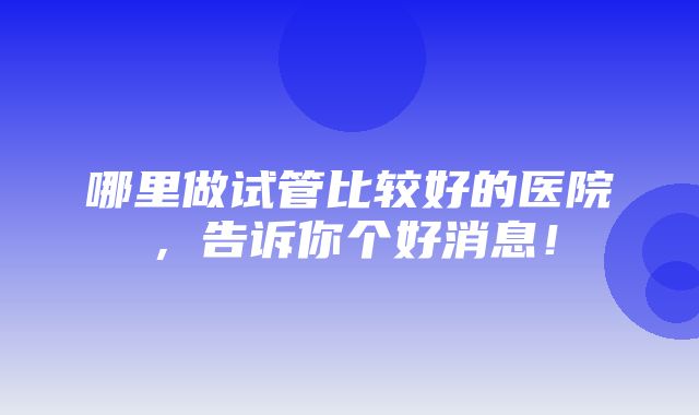 哪里做试管比较好的医院，告诉你个好消息！