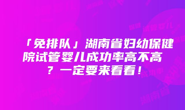 「免排队」湖南省妇幼保健院试管婴儿成功率高不高？一定要来看看！