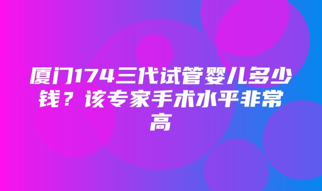 厦门174三代试管婴儿多少钱？该专家手术水平非常高