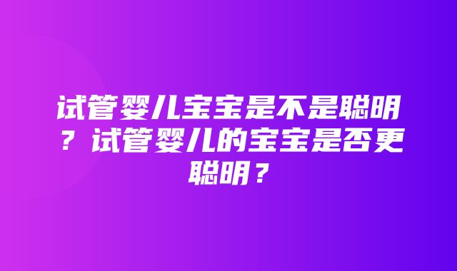 试管婴儿宝宝是不是聪明？试管婴儿的宝宝是否更聪明？