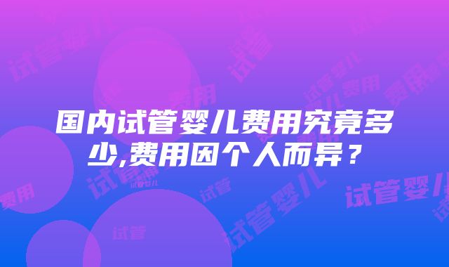 国内试管婴儿费用究竟多少,费用因个人而异？