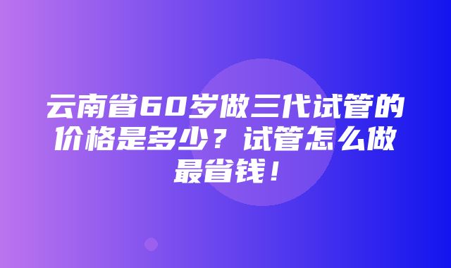 云南省60岁做三代试管的价格是多少？试管怎么做最省钱！