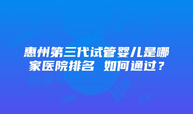 惠州第三代试管婴儿是哪家医院排名 如何通过？