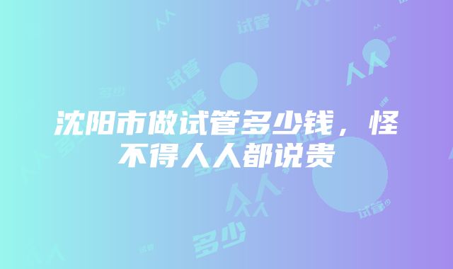 沈阳市做试管多少钱，怪不得人人都说贵