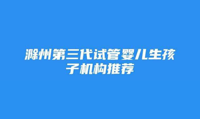 滁州第三代试管婴儿生孩子机构推荐