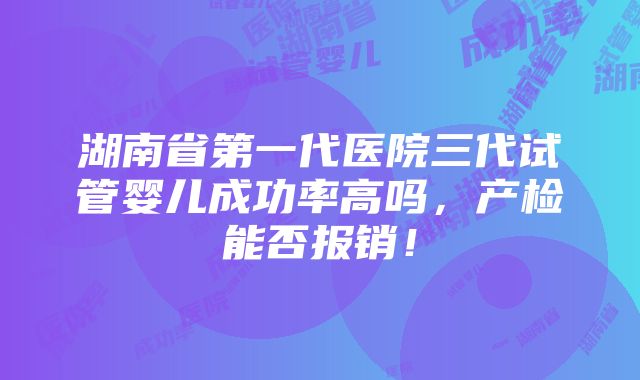 湖南省第一代医院三代试管婴儿成功率高吗，产检能否报销！